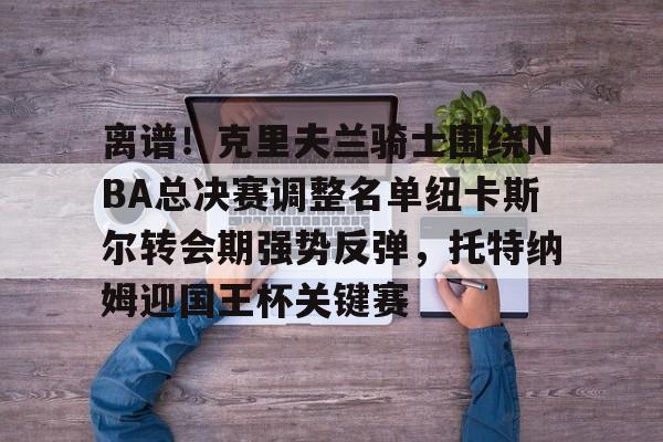 开云注册入口-包含离谱！克里夫兰骑士围绕NBA总决赛调整名单纽卡斯尔转会期强势反弹，托特纳姆迎国王杯关键赛的词条
